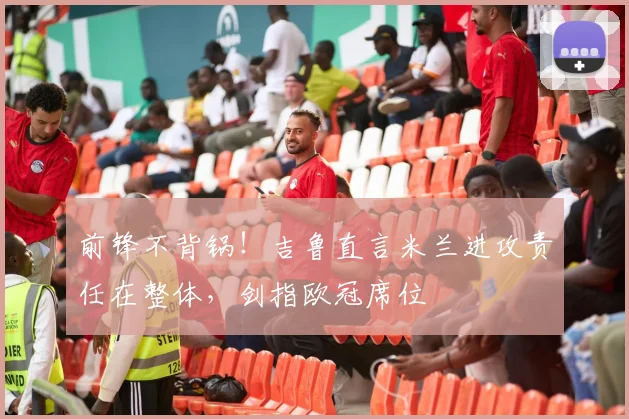 前锋不背锅！吉鲁直言米兰进攻责任在整体，剑指欧冠席位