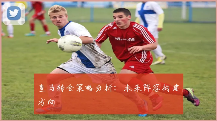 皇马转会策略分析：未来阵容构建方向