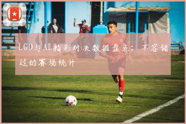 LGD与AL精彩对决数据盘点：不容错过的赛场统计