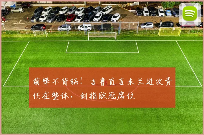 前锋不背锅！吉鲁直言米兰进攻责任在整体，剑指欧冠席位