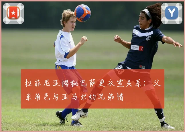 拉菲尼亚揭秘巴萨更衣室关系：父亲角色与亚马尔的兄弟情