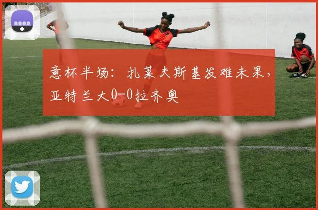 意杯半场：扎莱夫斯基发难未果，亚特兰大0-0拉齐奥