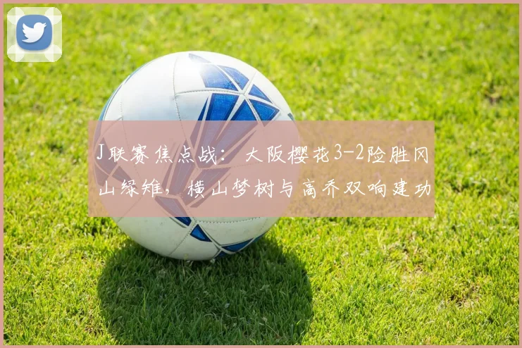 J联赛焦点战：大阪樱花3-2险胜冈山绿雉，横山梦树与高乔双响建功，赛后分析解读