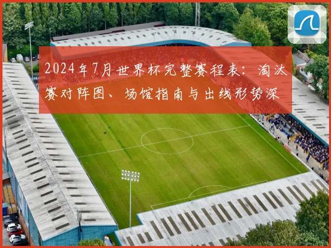 2024年7月世界杯完整赛程表：淘汰赛对阵图、场馆指南与出线形势深度解读