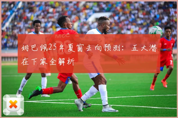 姆巴佩25年夏窗去向预测：五大潜在下家全解析
