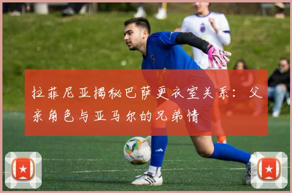 拉菲尼亚揭秘巴萨更衣室关系：父亲角色与亚马尔的兄弟情