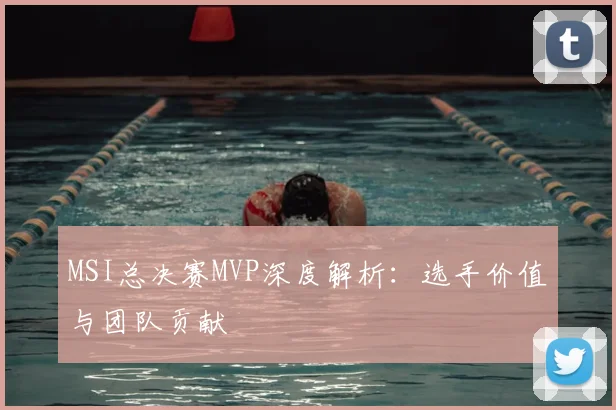 MSI总决赛MVP深度解析：选手价值与团队贡献