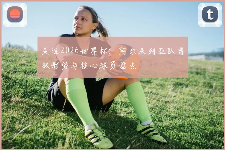 关注2026世界杯:阿尔及利亚队晋级形势与核心球员盘点
