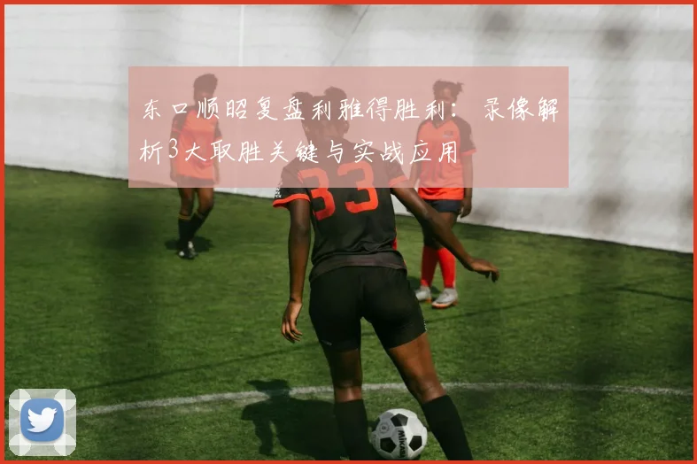 东口顺昭复盘利雅得胜利：录像解析3大取胜关键与实战应用