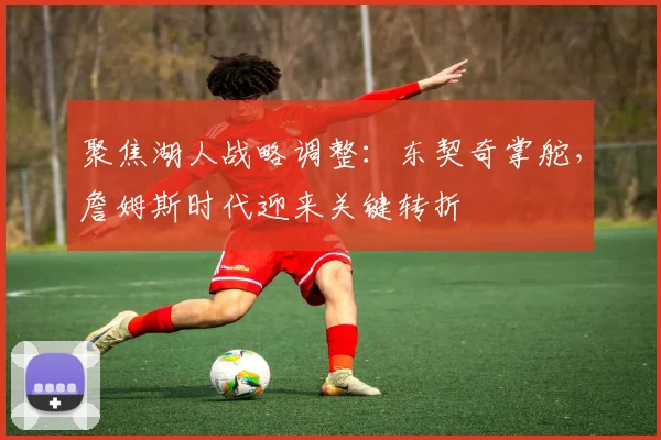 聚焦湖人战略调整:东契奇掌舵,詹姆斯时代迎来关键转折