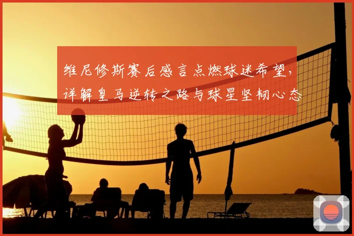 维尼修斯赛后感言点燃球迷希望，详解皇马逆转之路与球星坚韧心态