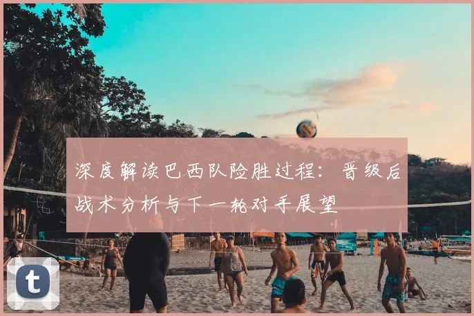 深度解读巴西队险胜过程：晋级后战术分析与下一轮对手展望