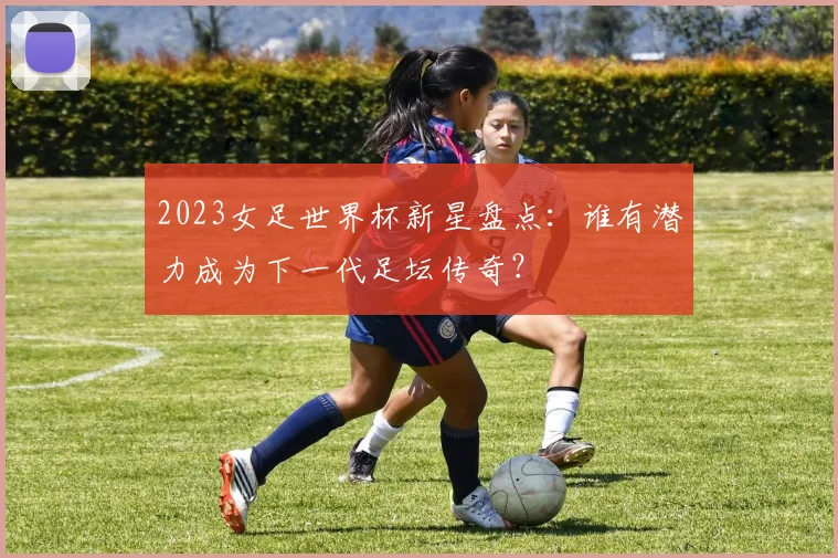 2023女足世界杯新星盘点：谁有潜力成为下一代足坛传奇？