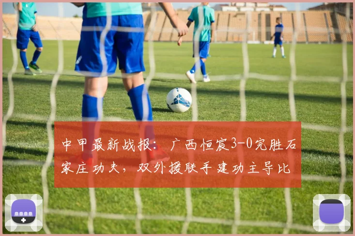 中甲最新战报：广西恒宸3-0完胜石家庄功夫，双外援联手建功主导比赛