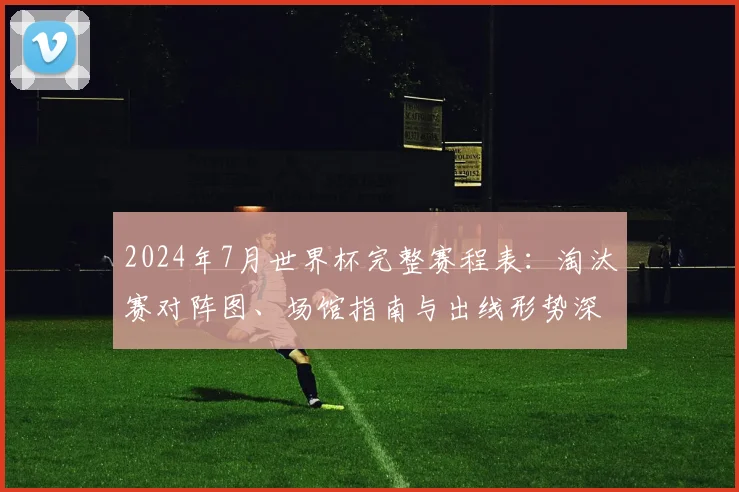 2024年7月世界杯完整赛程表：淘汰赛对阵图、场馆指南与出线形势深度解读