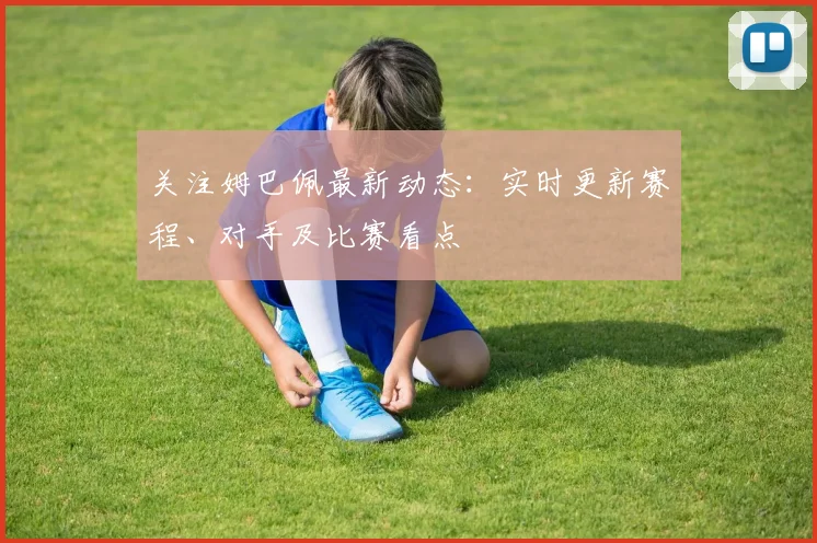 关注姆巴佩最新动态:实时更新赛程、对手及比赛看点