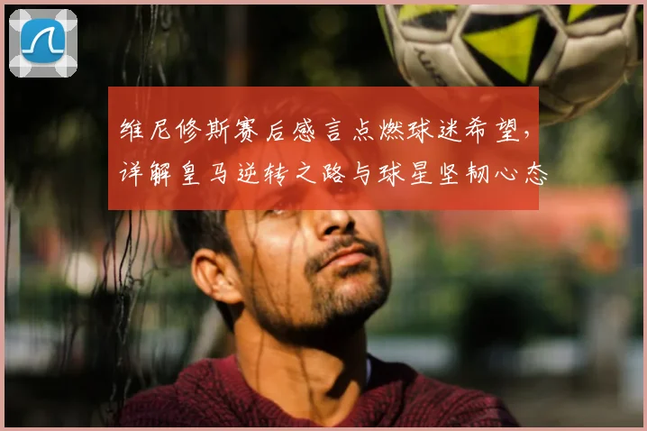 维尼修斯赛后感言点燃球迷希望，详解皇马逆转之路与球星坚韧心态