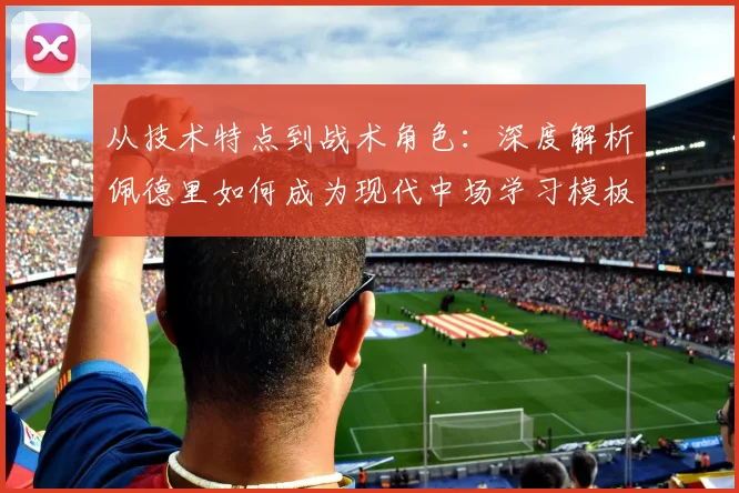 从技术特点到战术角色：深度解析佩德里如何成为现代中场学习模板